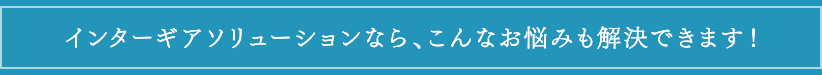 インターギアソリューションならこんな悩みも解決します